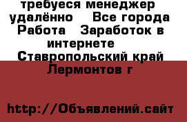 требуеся менеджер (удалённо) - Все города Работа » Заработок в интернете   . Ставропольский край,Лермонтов г.